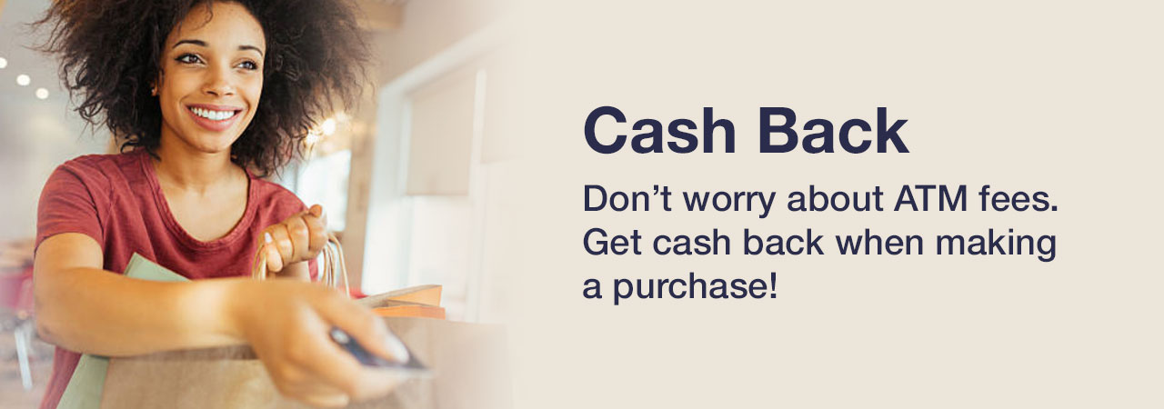 Don’t worry about ATM fees. Get cash back when making a purchase!